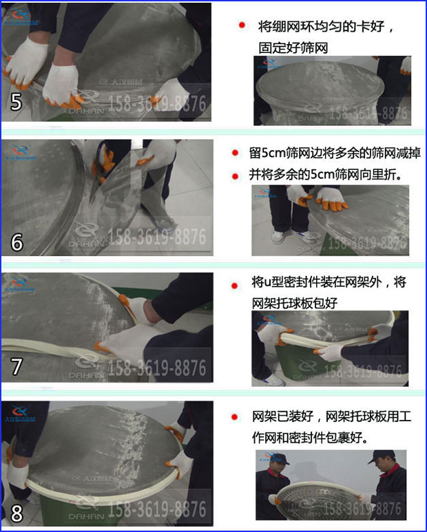 第五步：將旋振篩繃網(wǎng)環(huán)均勻的卡好固定好篩網(wǎng)第六步：留5cm篩網(wǎng)邊將多余的篩網(wǎng)減掉，并將多余的5cm篩網(wǎng)向里折第七步：將u型密封件裝在網(wǎng)架外，將網(wǎng)架托球板包好第八步：網(wǎng)架已裝好，網(wǎng)架托球板用工作網(wǎng)和密封件包裹好。